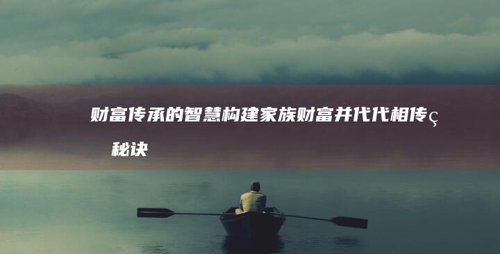 财富传承的智慧：构建家族财富并代代相传的秘诀 (财富传承的智慧)