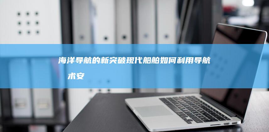 海洋导航的新突破：现代船舶如何利用导航技术安全航行 (海洋导航定位线路)