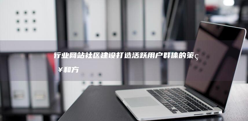 行业网站社区建设：打造活跃用户群体的策略和方法 (什么是行业网站)