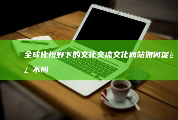 全球化视野下的文化交流：文化网站如何促进不同文明的对话 (全球化视野下的中国与世界笔记)